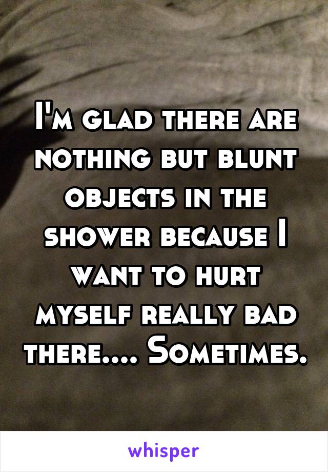I'm glad there are nothing but blunt objects in the shower because I want to hurt myself really bad there.... Sometimes.