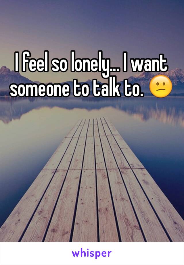 I feel so lonely... I want someone to talk to. 😕