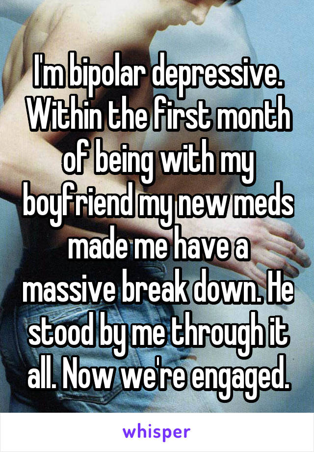 I'm bipolar depressive. Within the first month of being with my boyfriend my new meds made me have a massive break down. He stood by me through it all. Now we're engaged.