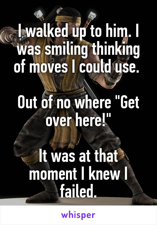 I walked up to him. I was smiling thinking of moves I could use. 

Out of no where "Get over here!"

It was at that moment I knew I failed.