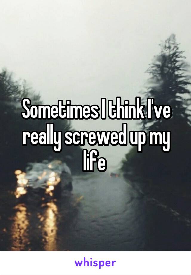 Sometimes I think I've really screwed up my life 
