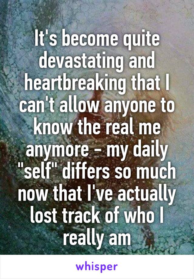 It's become quite devastating and heartbreaking that I can't allow anyone to know the real me anymore - my daily "self" differs so much now that I've actually lost track of who I really am