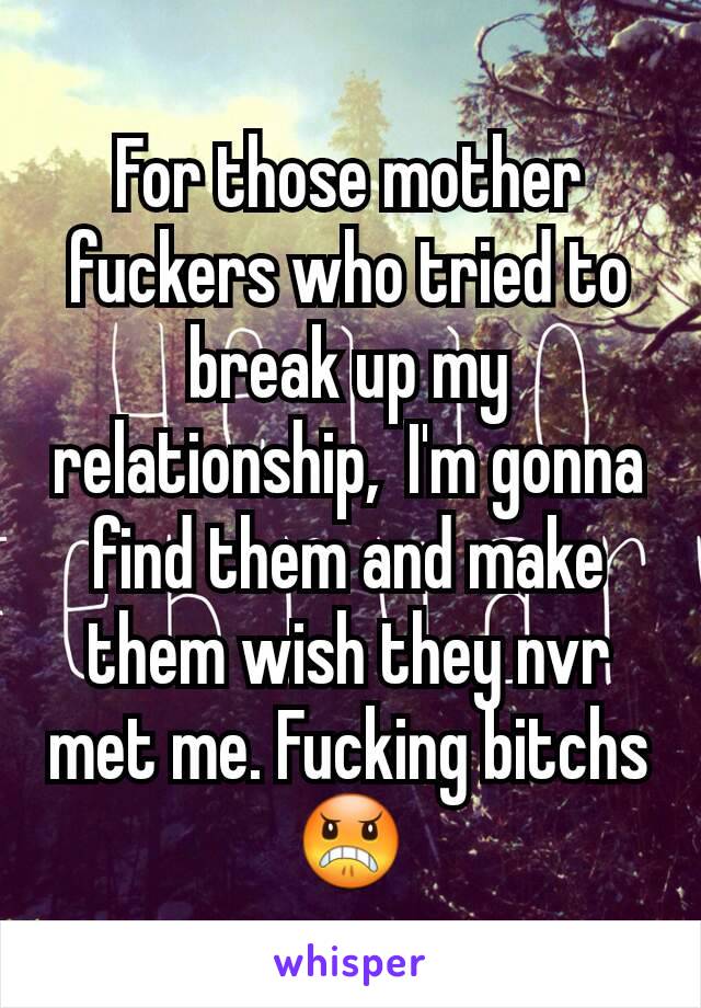 For those mother fuckers who tried to break up my relationship,  I'm gonna find them and make them wish they nvr met me. Fucking bitchs 😠