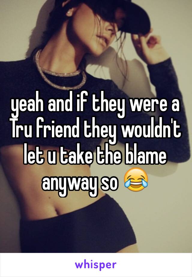 yeah and if they were a Tru friend they wouldn't let u take the blame anyway so 😂