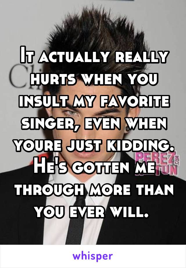 It actually really hurts when you insult my favorite singer, even when youre just kidding. He's gotten me through more than you ever will. 