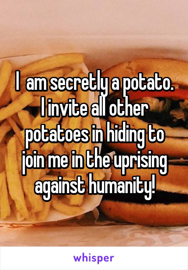 I  am secretly a potato. I invite all other potatoes in hiding to join me in the uprising against humanity!