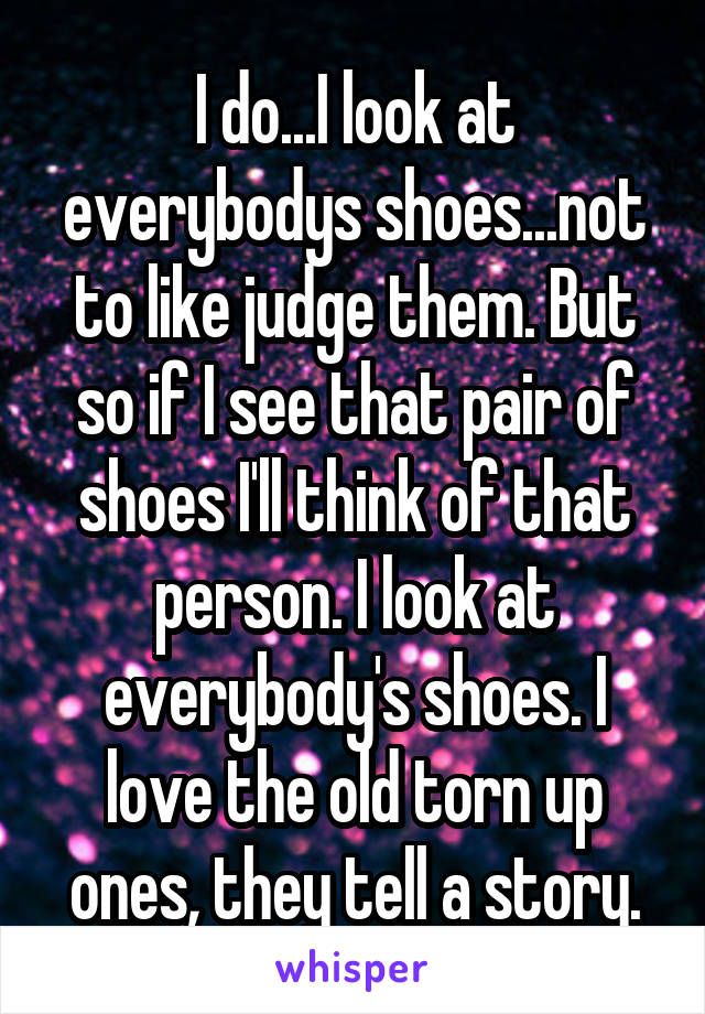 I do...I look at everybodys shoes...not to like judge them. But so if I see that pair of shoes I'll think of that person. I look at everybody's shoes. I love the old torn up ones, they tell a story.