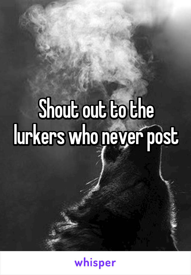 Shout out to the lurkers who never post 
