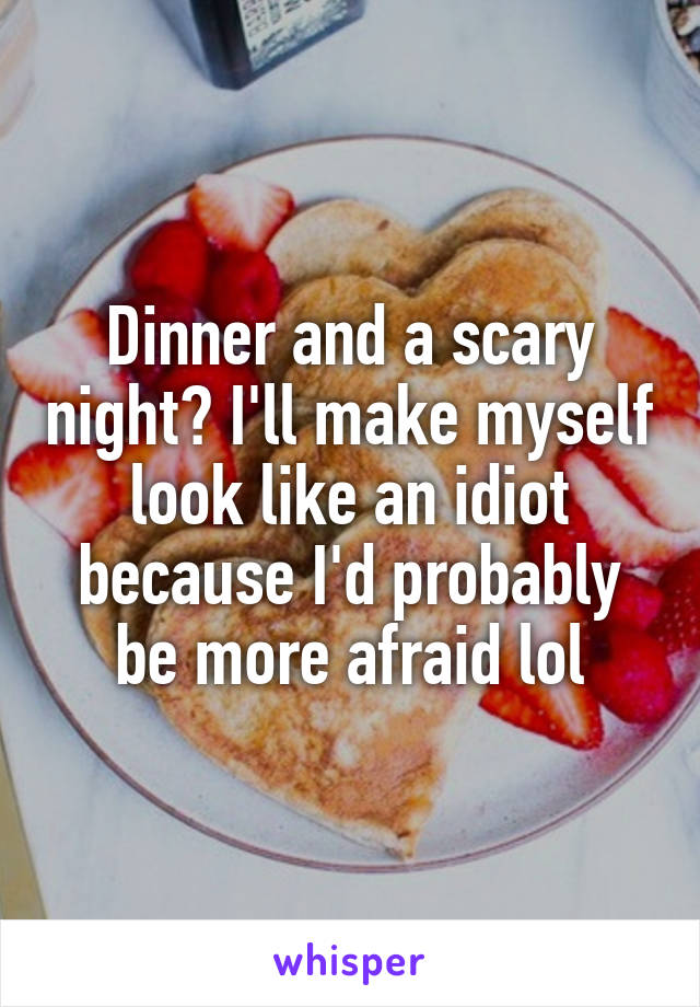 Dinner and a scary night? I'll make myself look like an idiot because I'd probably be more afraid lol