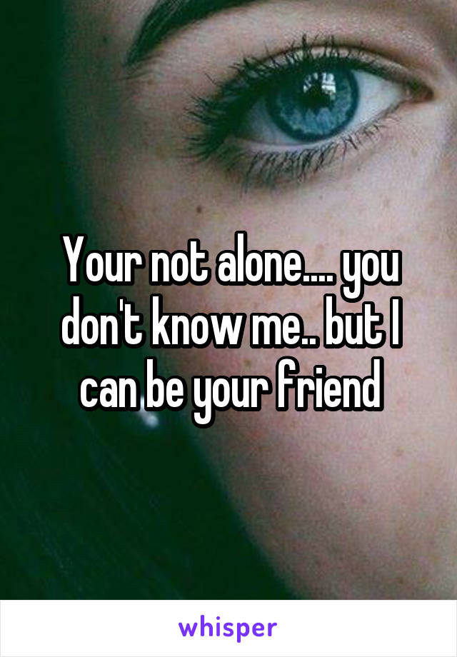 Your not alone.... you don't know me.. but I can be your friend