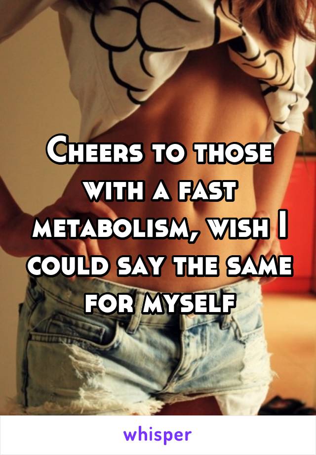 Cheers to those with a fast metabolism, wish I could say the same for myself