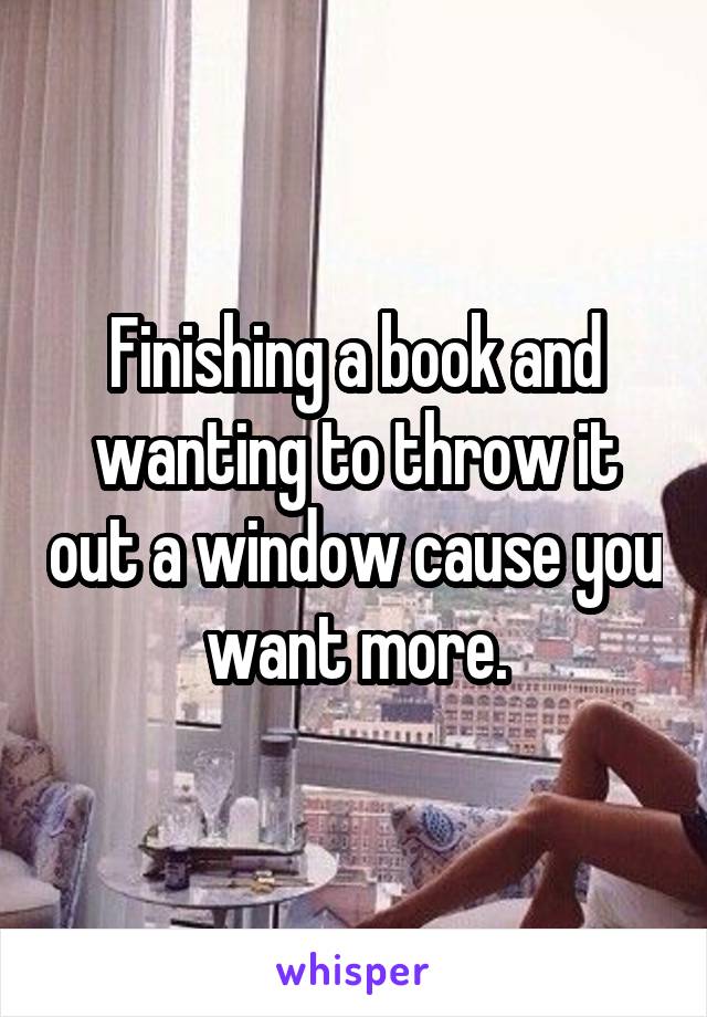 Finishing a book and wanting to throw it out a window cause you want more.
