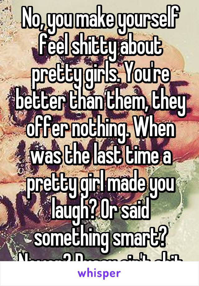 No, you make yourself feel shitty about pretty girls. You're better than them, they offer nothing. When was the last time a pretty girl made you laugh? Or said something smart? Never? Pussy ain't shit