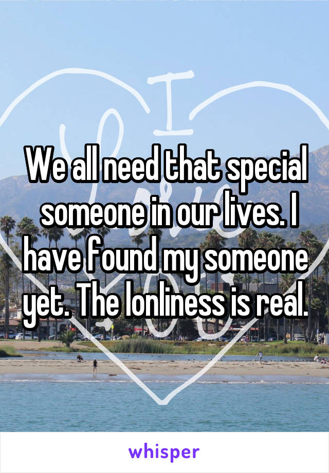 We all need that special  someone in our lives. I have found my someone yet. The lonliness is real.