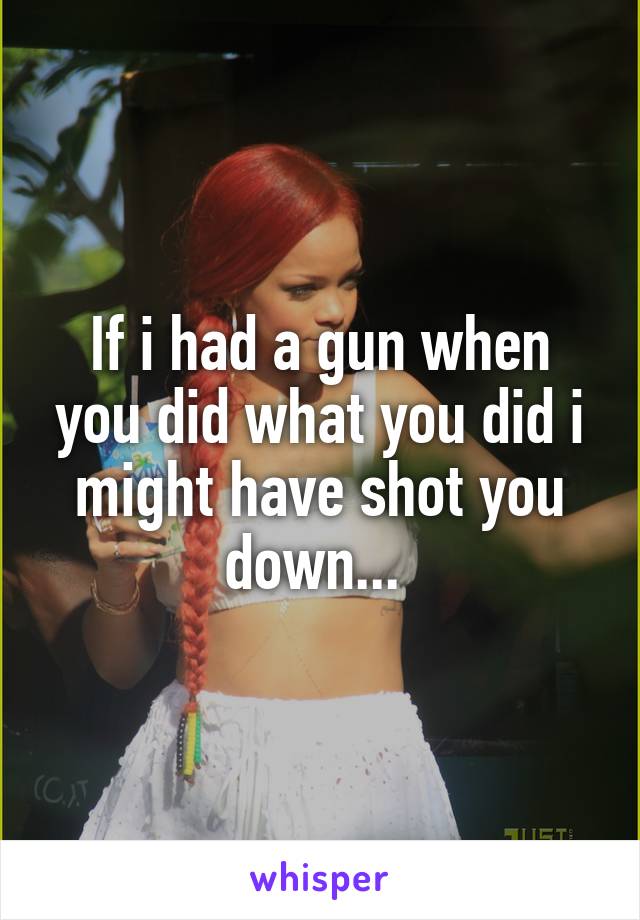 If i had a gun when you did what you did i might have shot you down... 