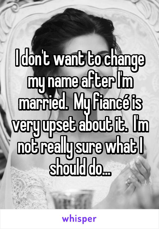 I don't want to change my name after I'm married.  My fiancé is very upset about it.  I'm not really sure what I should do...