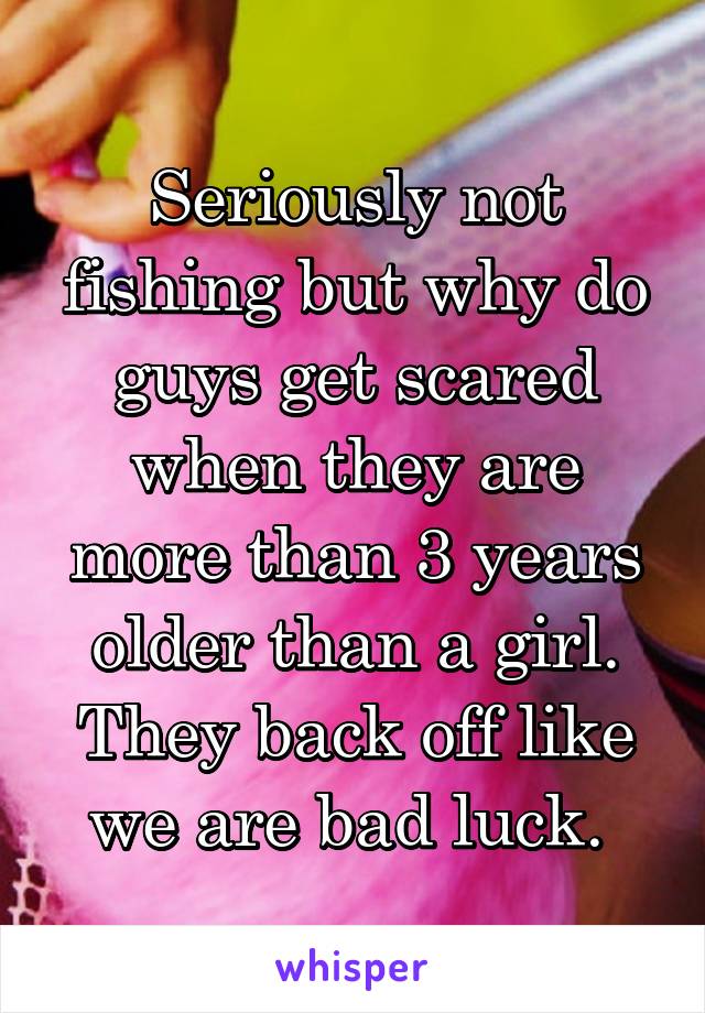 Seriously not fishing but why do guys get scared when they are more than 3 years older than a girl. They back off like we are bad luck. 