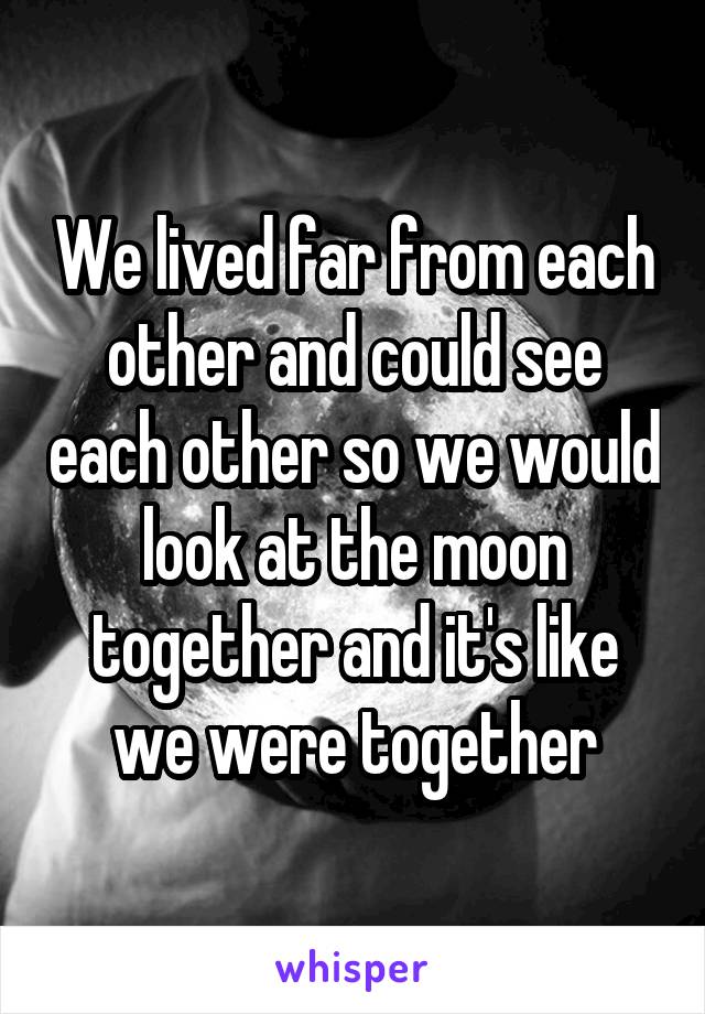 We lived far from each other and could see each other so we would look at the moon together and it's like we were together