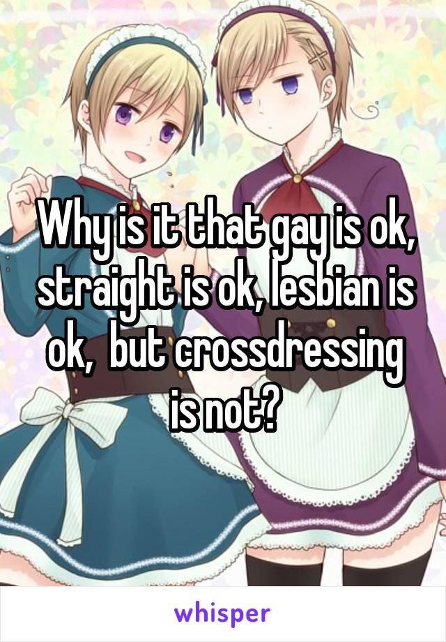 Why is it that gay is ok, straight is ok, lesbian is ok,  but crossdressing is not?