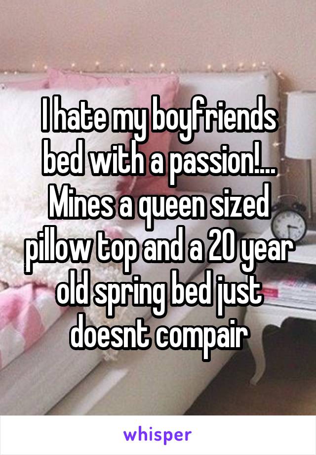 I hate my boyfriends bed with a passion!... Mines a queen sized pillow top and a 20 year old spring bed just doesnt compair