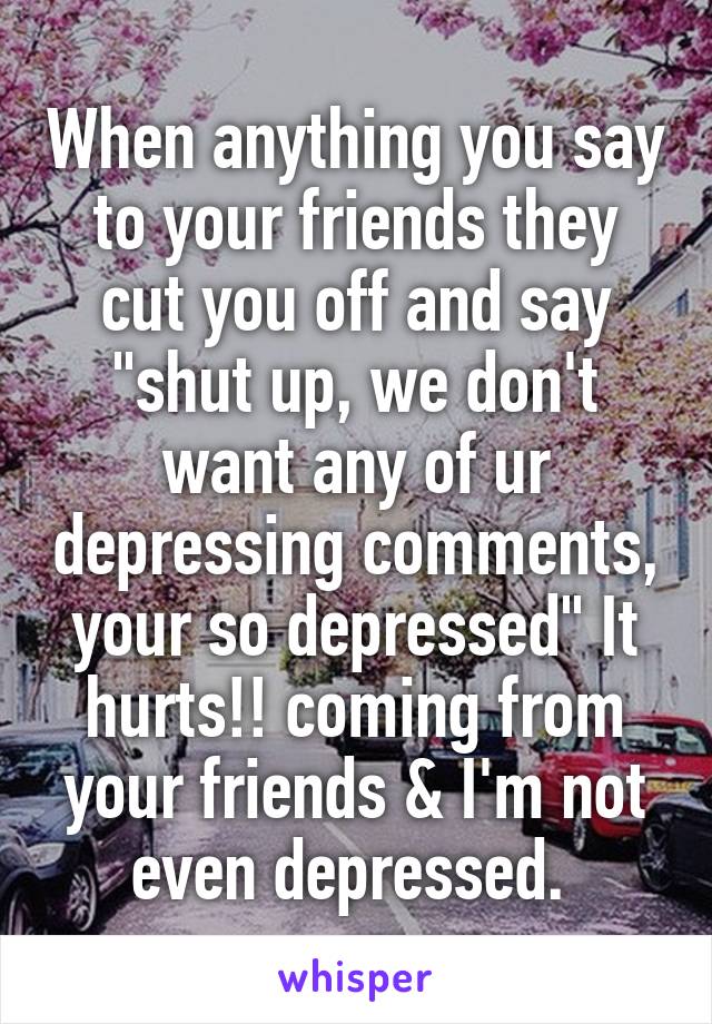 When anything you say to your friends they cut you off and say "shut up, we don't want any of ur depressing comments, your so depressed" It hurts!! coming from your friends & I'm not even depressed. 