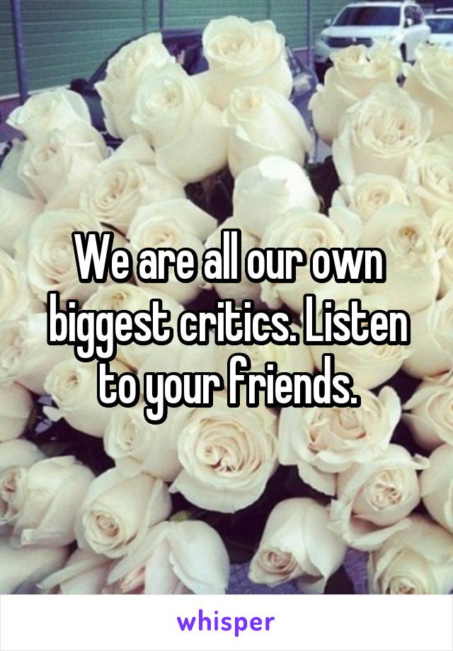We are all our own biggest critics. Listen to your friends.