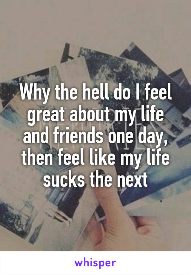 Why the hell do I feel great about my life and friends one day, then feel like my life sucks the next