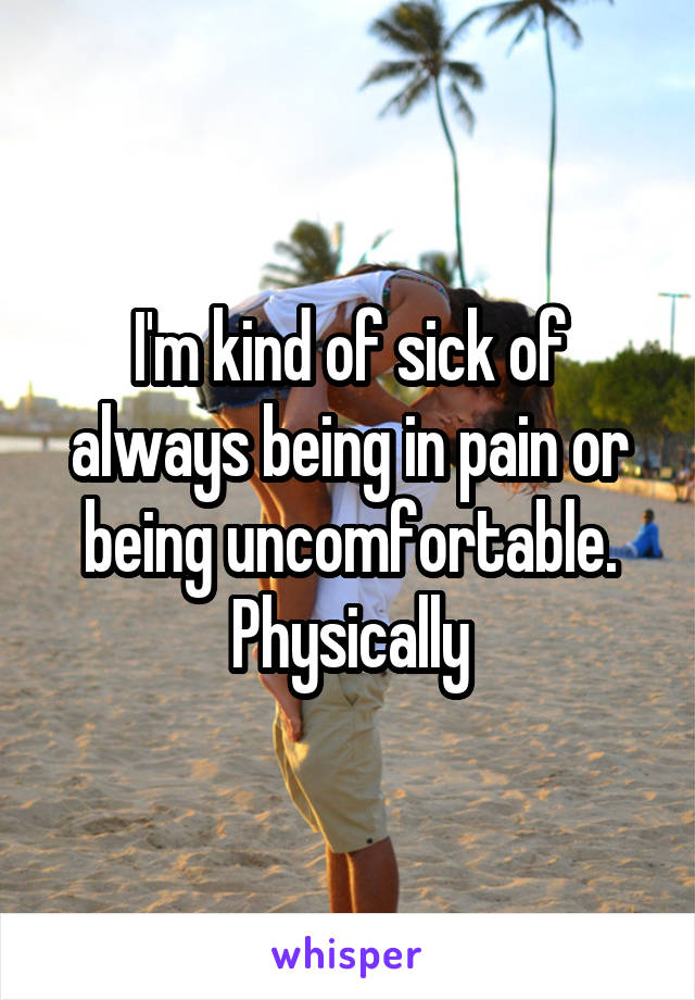 I'm kind of sick of always being in pain or being uncomfortable. Physically