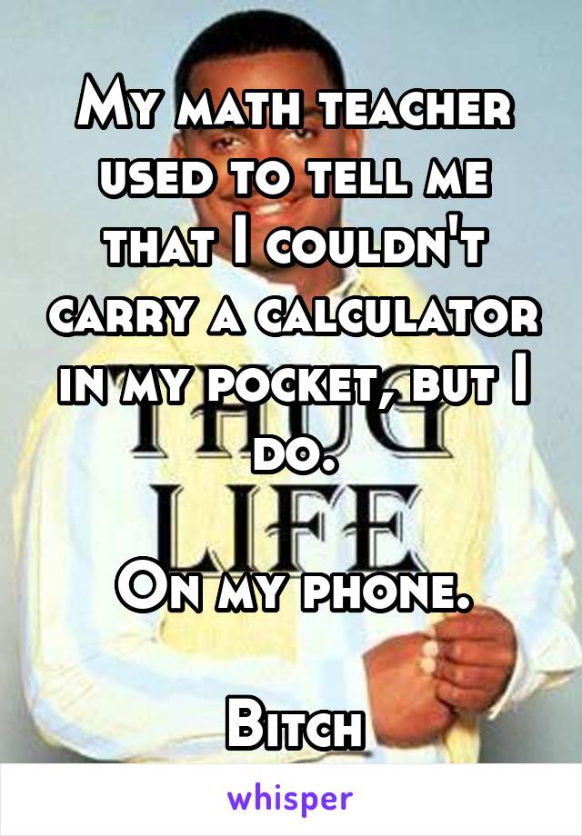 My math teacher used to tell me that I couldn't carry a calculator in my pocket, but I do.

On my phone.

Bitch