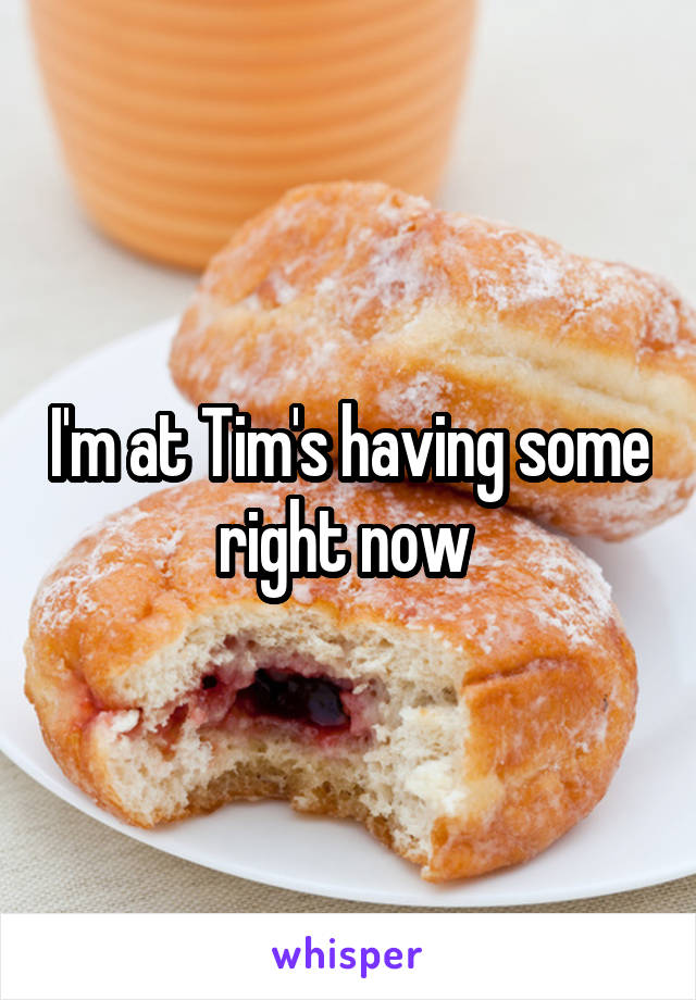 I'm at Tim's having some right now 