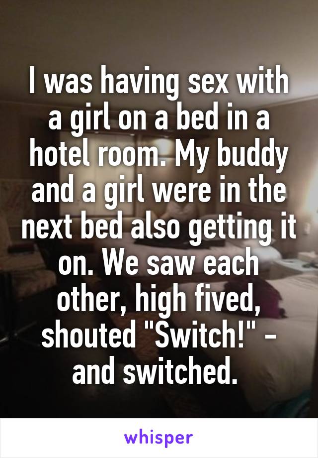 I was having sex with a girl on a bed in a hotel room. My buddy and a girl were in the next bed also getting it on. We saw each other, high fived, shouted "Switch!" - and switched. 