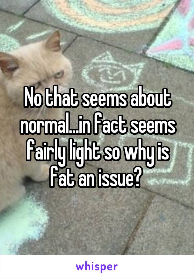 No that seems about normal...in fact seems fairly light so why is fat an issue? 