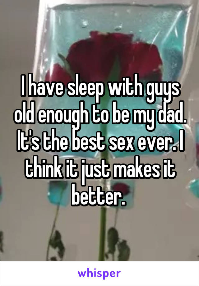 I have sleep with guys old enough to be my dad. It's the best sex ever. I think it just makes it better. 