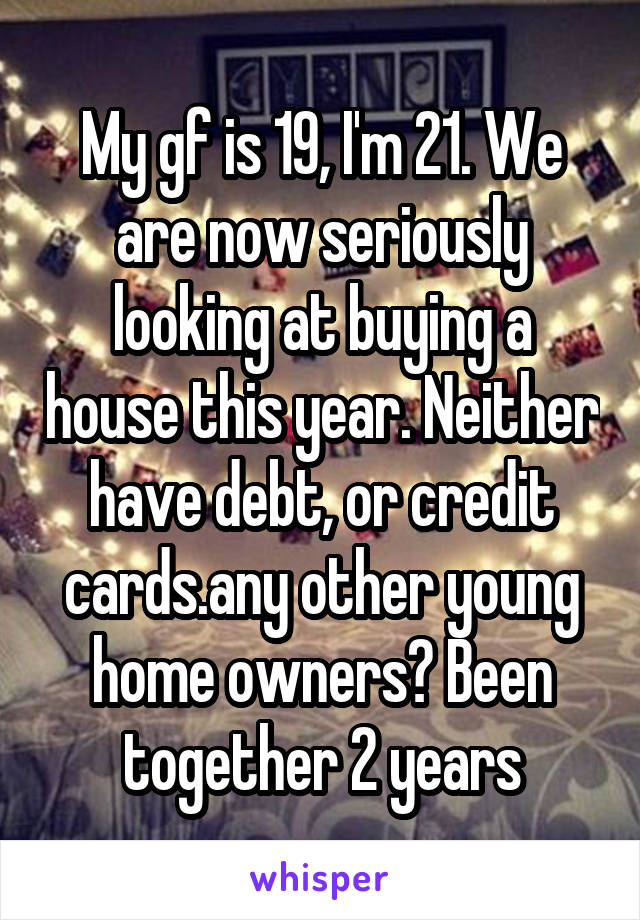 My gf is 19, I'm 21. We are now seriously looking at buying a house this year. Neither have debt, or credit cards.any other young home owners? Been together 2 years