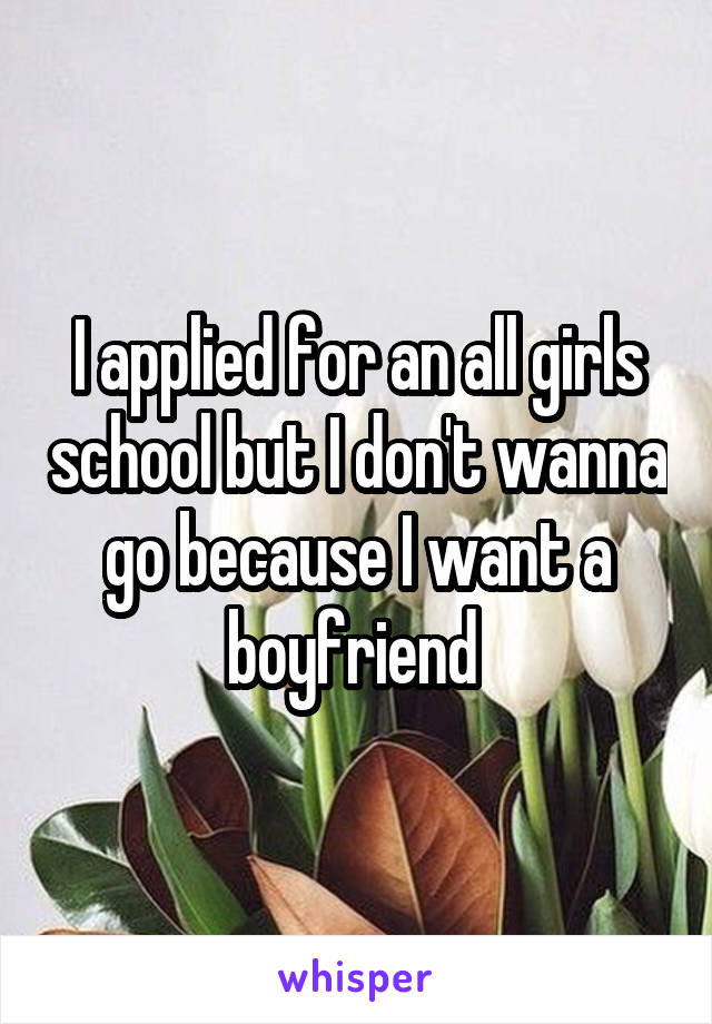 I applied for an all girls school but I don't wanna go because I want a boyfriend 