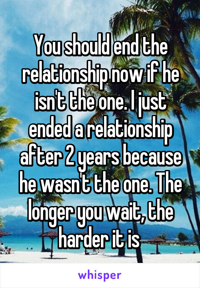 You should end the relationship now if he isn't the one. I just ended a relationship after 2 years because he wasn't the one. The longer you wait, the harder it is 