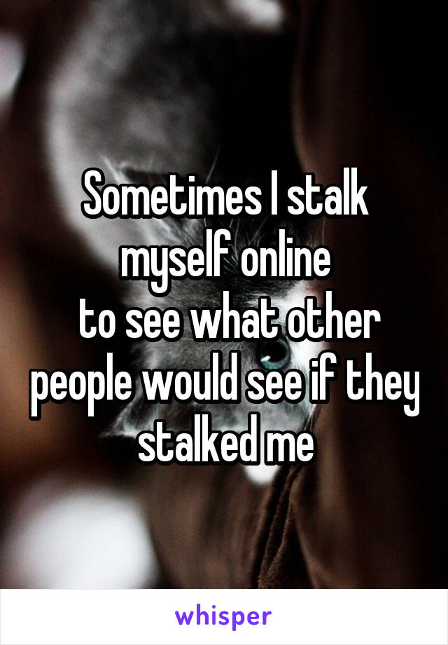 Sometimes I stalk myself online
 to see what other people would see if they stalked me