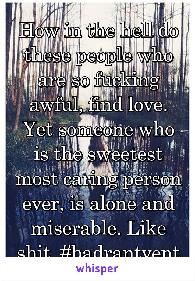 How in the hell do these people who are so fucking awful, find love. Yet someone who is the sweetest most caring person ever, is alone and miserable. Like shit. #badrantvent