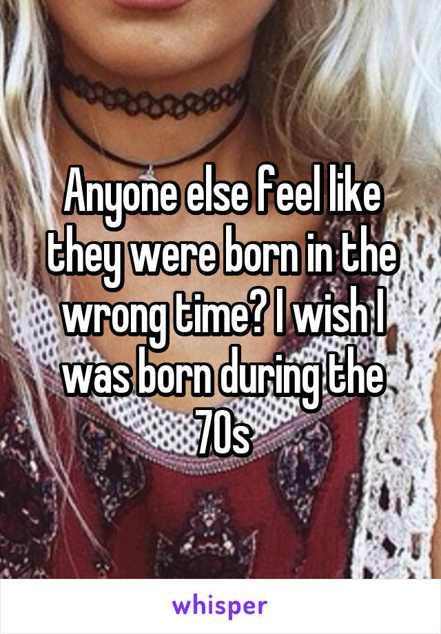 Anyone else feel like they were born in the wrong time? I wish I was born during the 70s