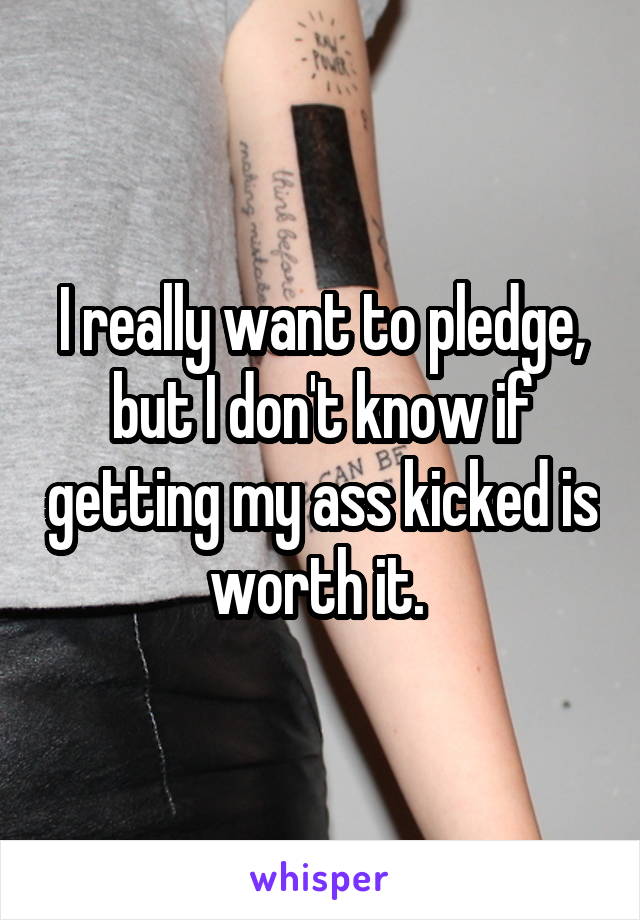 I really want to pledge, but I don't know if getting my ass kicked is worth it. 