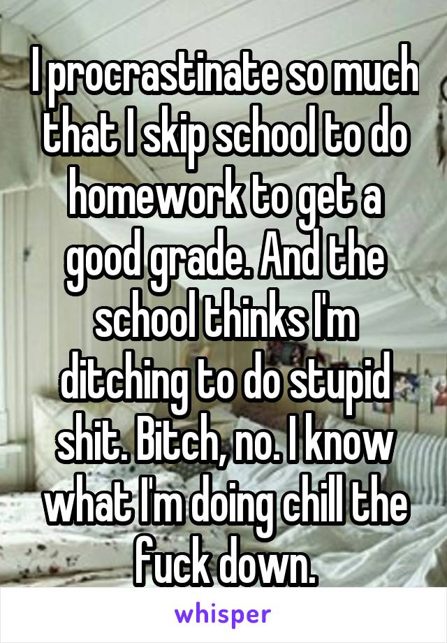 I procrastinate so much that I skip school to do homework to get a good grade. And the school thinks I'm ditching to do stupid shit. Bitch, no. I know what I'm doing chill the fuck down.