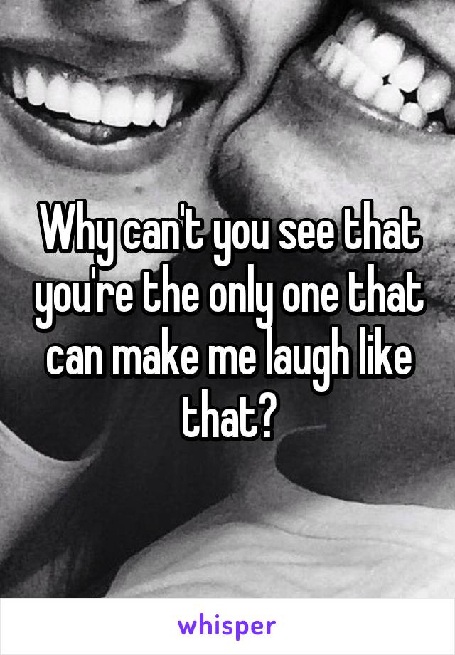 Why can't you see that you're the only one that can make me laugh like that?