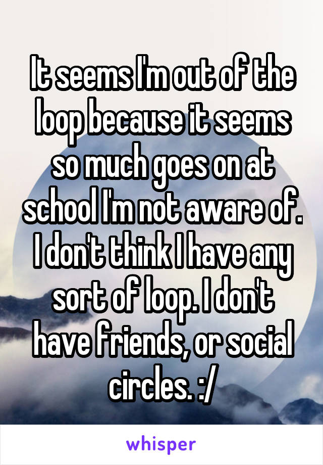 It seems I'm out of the loop because it seems so much goes on at school I'm not aware of. I don't think I have any sort of loop. I don't have friends, or social circles. :/