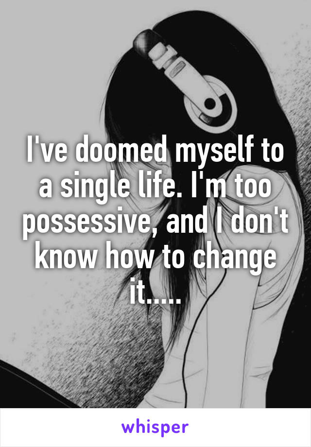 I've doomed myself to a single life. I'm too possessive, and I don't know how to change it.....