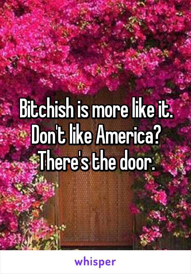 Bitchish is more like it. Don't like America? There's the door.