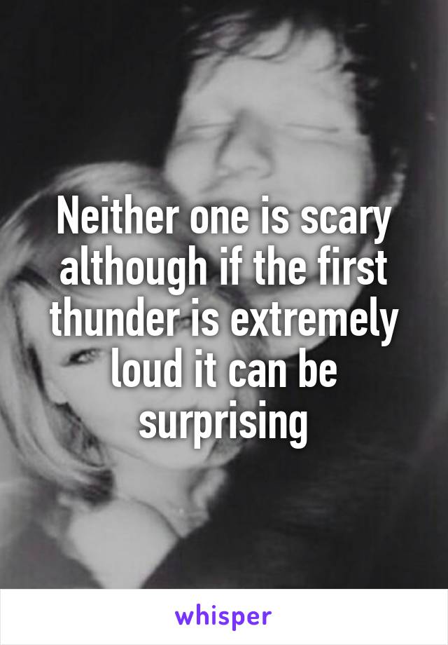 Neither one is scary although if the first thunder is extremely loud it can be surprising