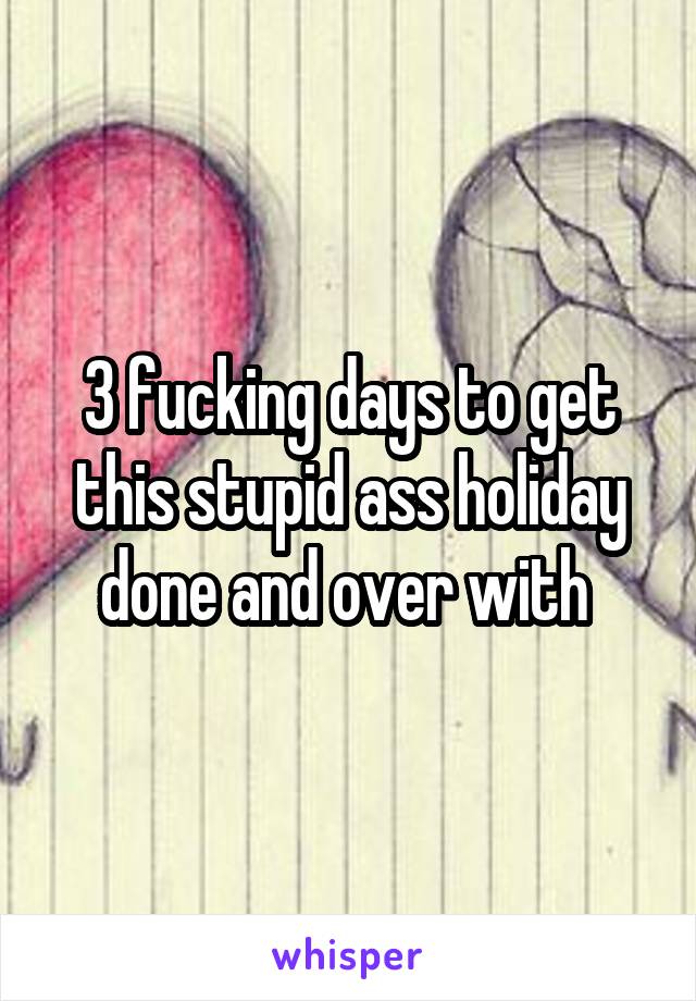 3 fucking days to get this stupid ass holiday done and over with 