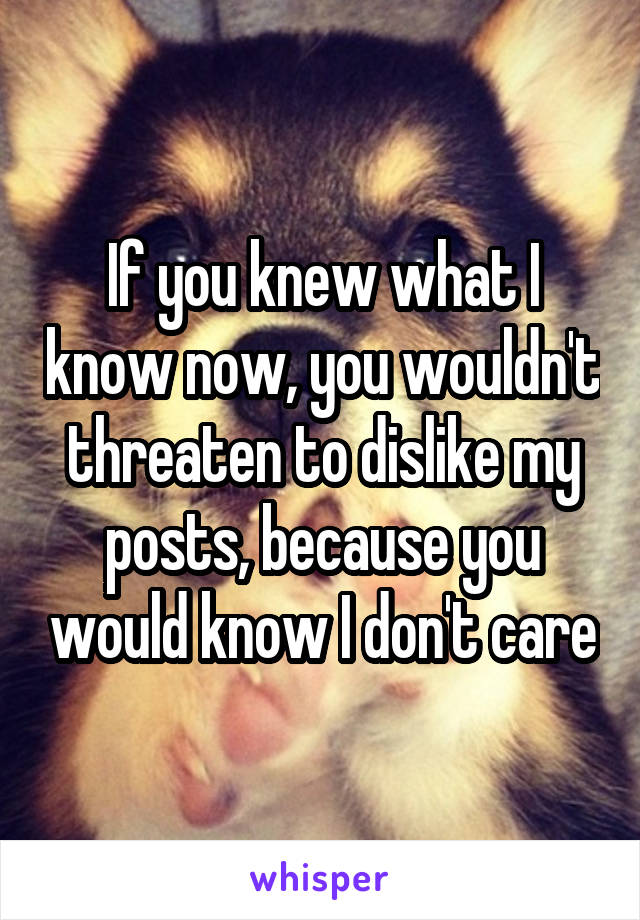 If you knew what I know now, you wouldn't threaten to dislike my posts, because you would know I don't care