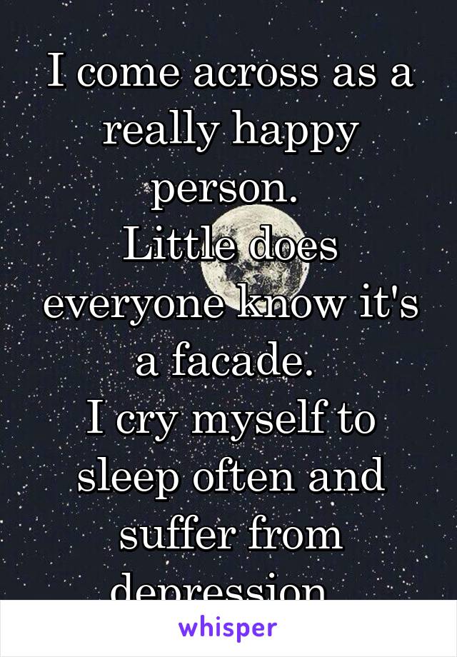 I come across as a really happy person. 
Little does everyone know it's a facade. 
I cry myself to sleep often and suffer from depression. 