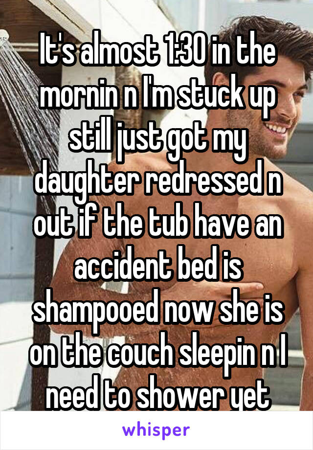 It's almost 1:30 in the mornin n I'm stuck up still just got my daughter redressed n out if the tub have an accident bed is shampooed now she is on the couch sleepin n I need to shower yet